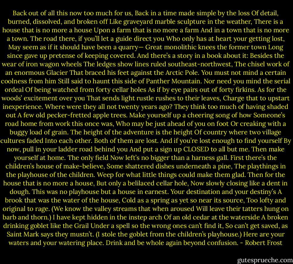 Back out of all this now too much for us,<br />Back in a time made simple by the loss<br />Of detail, burned, dissolved, and broken off<br />Like graveyard marble sculpture in the weather,<br />There is a house that is no more a house<br />Upon a farm that is no more a farm<br />And in a town that is no more a town.<br />The road there, if you’ll let a guide direct you<br />Who only has at heart your getting lost,<br />May seem as if it should have been a quarry—<br />Great monolithic knees the former town<br />Long since gave up pretense of keeping covered.<br />And there’s a story in a book about it:<br />Besides the wear of iron wagon wheels<br />The ledges show lines ruled southeast-northwest,<br />The chisel work of an enormous Glacier<br />That braced his feet against the Arctic Pole.<br />You must not mind a certain coolness from him<br />Still said to haunt this side of Panther Mountain.<br />Nor need you mind the serial ordeal<br />Of being watched from forty cellar holes<br />As if by eye pairs out of forty firkins.<br />As for the woods’ excitement over you<br />That sends light rustle rushes to their leaves,<br />Charge that to upstart inexperience.<br />Where were they all not twenty years ago?<br />They think too much of having shaded out<br />A few old pecker-fretted apple trees.<br />Make yourself up a cheering song of how<br />Someone’s road home from work this once was,<br />Who may be just ahead of you on foot<br />Or creaking with a buggy load of grain.<br />The height of the adventure is the height<br />Of country where two village cultures faded<br />Into each other. Both of them are lost.<br />And if you’re lost enough to find yourself<br />By now, pull in your ladder road behind you<br />And put a sign up CLOSED to all but me.<br />Then make yourself at home. The only field<br />Now left’s no bigger than a harness gall.<br />First there’s the children’s house of make-believe,<br />Some shattered dishes underneath a pine,<br />The playthings in the playhouse of the children.<br />Weep for what little things could make them glad.<br />Then for the house that is no more a house,<br />But only a belilaced cellar hole,<br />Now slowly closing like a dent in dough.<br />This was no playhouse but a house in earnest.<br />Your destination and your destiny’s<br />A brook that was the water of the house,<br />Cold as a spring as yet so near its source,<br />Too lofty and original to rage.<br />(We know the valley streams that when aroused<br />Will leave their tatters hung on barb and thorn.)<br />I have kept hidden in the instep arch<br />Of an old cedar at the waterside<br />A broken drinking goblet like the Grail<br />Under a spell so the wrong ones can’t find it,<br />So can’t get saved, as Saint Mark says they mustn’t.<br />(I stole the goblet from the children’s playhouse.)<br />Here are your waters and your watering place.<br />Drink and be whole again beyond confusion. - Robert Frost