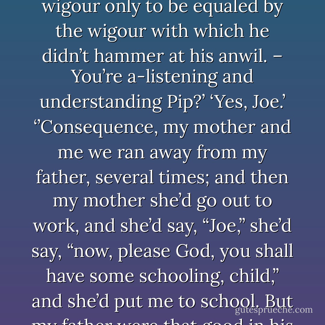 Why didn’t you ever go to school, Joe, when you were as little as me?’<br />‘Well, Pip,’ said Joe, taking up the poker, and settling himself to his usual occupation when he was thoughtful, of slowly raking the fire between the lower bars; ‘I’ll tell you. My father, Pip, he were given to drink, and when he were overtook with drink, he hammered away at my mother, most onmerciful. It were a’most the only hammering he did, indeed, ‘xcepting at myself. And he hammered at me with a wigour only to be equaled by the wigour with which he didn’t hammer at his anwil. – You’re a-listening and understanding Pip?’<br />‘Yes, Joe.’<br />‘’Consequence, my mother and me we ran away from my father, several times; and then my mother she’d go out to work, and she’d say, “Joe,” she’d say, “now, please God, you shall have some schooling, child,” and she’d put me to school. But my father were that good in his hart that he couldn’t abear to be without us. So he’d come with a most tremenjous crowd, and make such a row at the doors of the houses where we was, that they used to be obligated to have no more to do with us and to give us up to him. And then he took us home and hammered us. Which, you see, Pip,’ said Joe, pausing in his meditative raking of the fire and looking at me, ‘were a drawback on my learning.’<br /><br />Chapter 7 - Charles Dickens