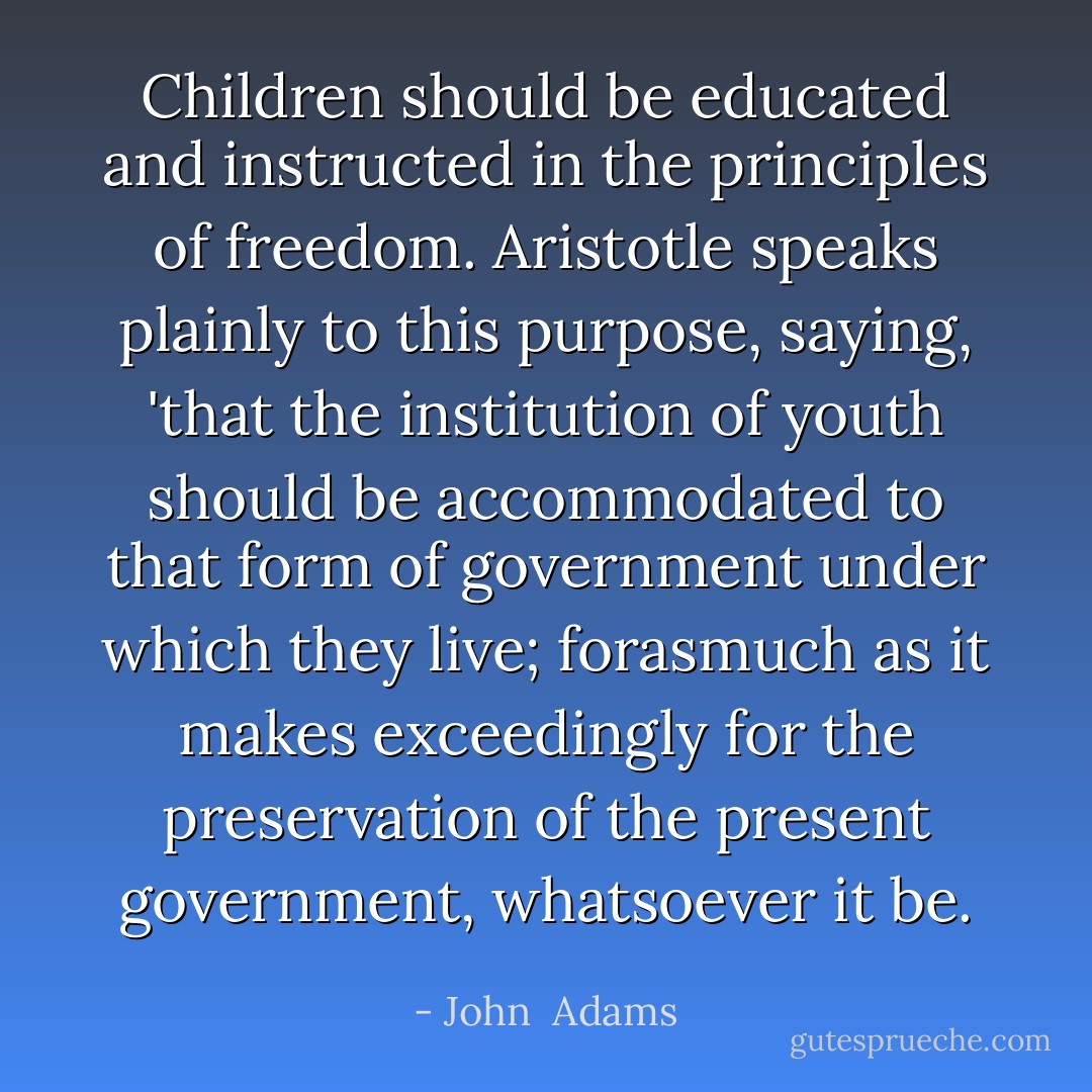 Children should be educated and instructed in the principles of freedom. <a href="https://www.goodreads.com/author/show/2192.Aristotle" title="Aristotle" rel="nofollow noopener">Aristotle</a> speaks plainly to this purpose, saying, 'that the institution of youth should be accommodated to that form of government under which they live; forasmuch as it makes exceedingly for the preservation of the present government, whatsoever it be. - John  Adams