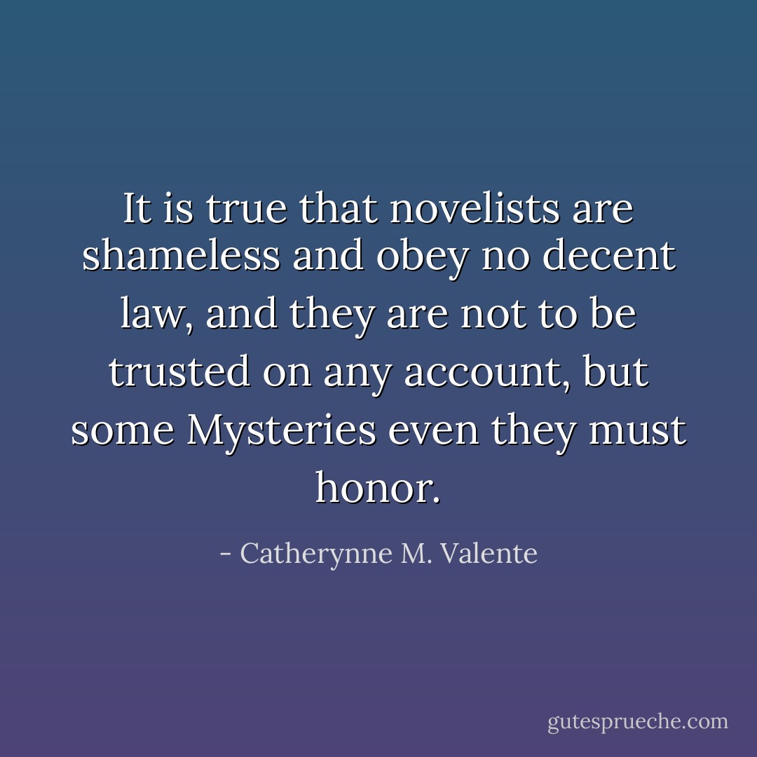 It is true that novelists are shameless and obey no decent law, and they are not to be trusted on any account, but some Mysteries even they must honor. - Catherynne M. Valente