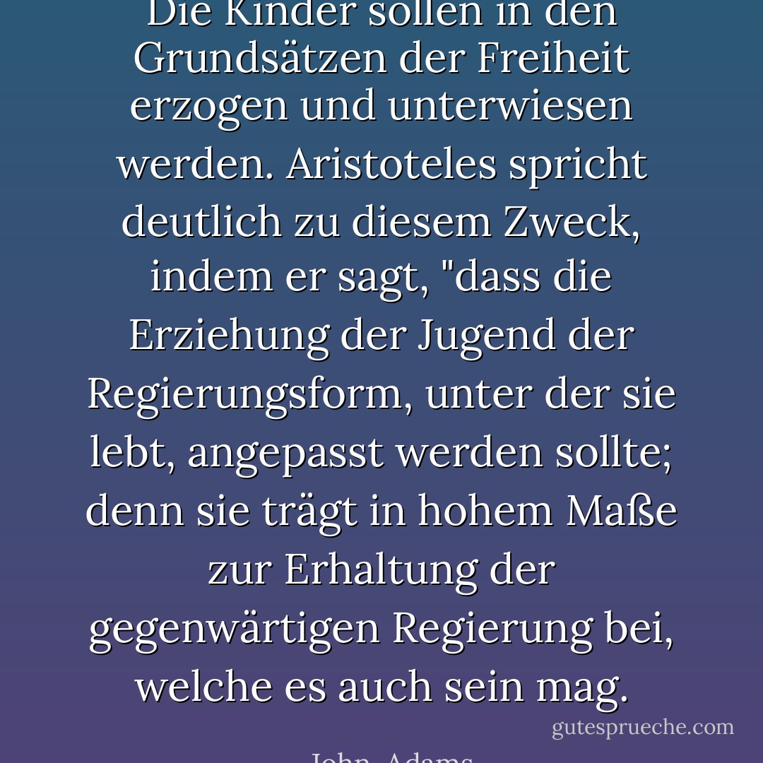 Die Kinder sollen in den Grundsätzen der Freiheit erzogen und unterwiesen werden. <a href="https://www.goodreads.com/author/show/2192.Aristotle" title="Aristoteles" rel="nofollow noopener">Aristoteles</a> spricht deutlich zu diesem Zweck, indem er sagt, "dass die Erziehung der Jugend der Regierungsform, unter der sie lebt, angepasst werden sollte; denn sie trägt in hohem Maße zur Erhaltung der gegenwärtigen Regierung bei, welche es auch sein mag. - John  Adams<