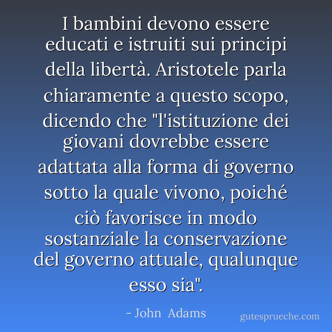 I bambini devono essere educati e istruiti sui principi della libertà. <a href="https://www.goodreads.com/author/show/2192.Aristotle" title="Aristotele" rel="nofollow noopener">Aristotele</a> parla chiaramente a questo scopo, dicendo che "l'istituzione dei giovani dovrebbe essere adattata alla forma di governo sotto la quale vivono, poiché ciò favorisce in modo sostanziale la conservazione del governo attuale, qualunque esso sia". - John  Adams