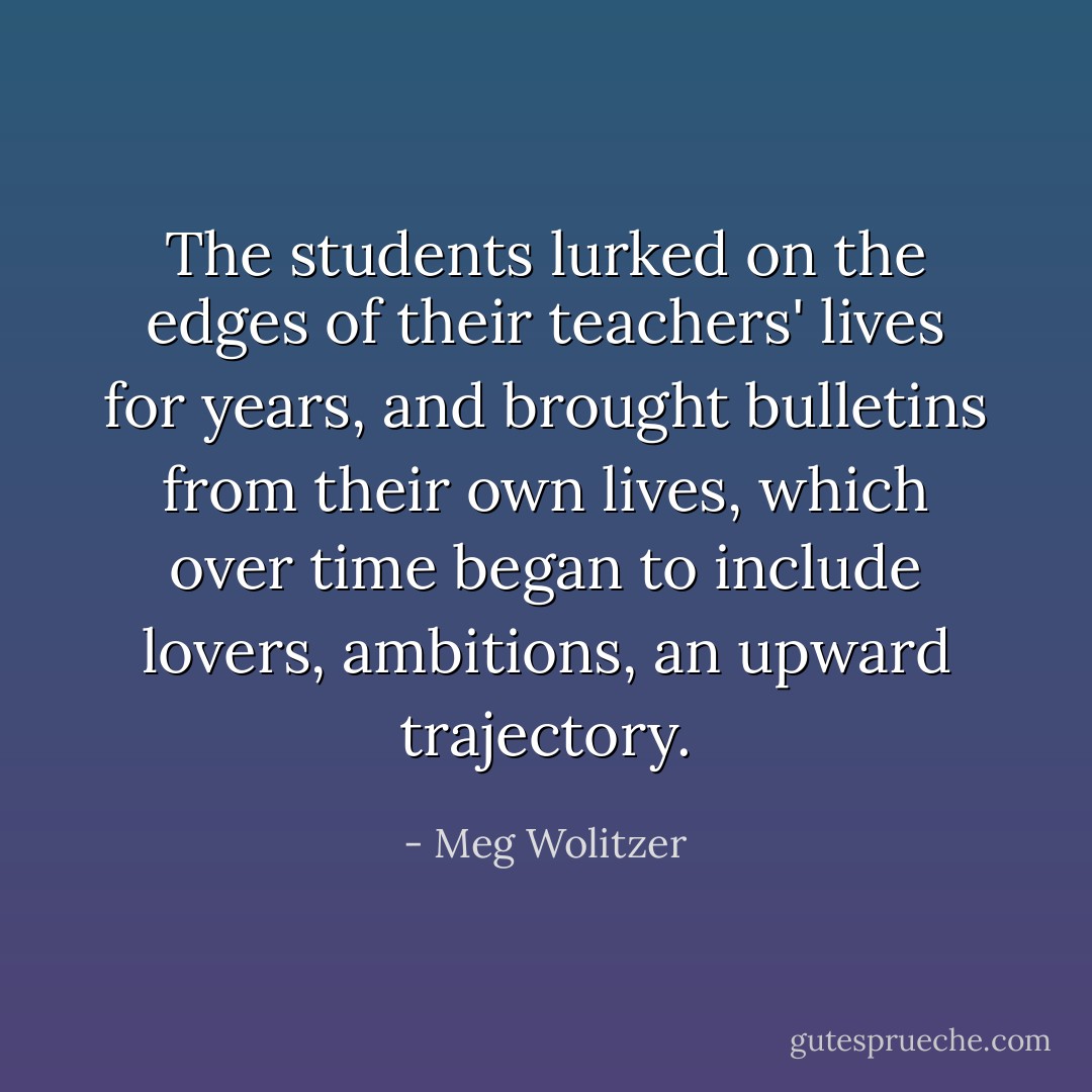 The students lurked on the edges of their teachers' lives for years, and brought bulletins from their own lives, which over time began to include lovers, ambitions, an upward trajectory. - Meg Wolitzer