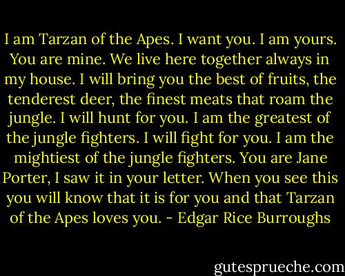 I am Tarzan of the Apes. I want you. I am yours. You are mine. We live here together always in my house. I will bring you the best of fruits, the tenderest deer, the finest meats that roam the jungle. I will hunt for you. I am the greatest of the jungle fighters. I will fight for you. I am the mightiest of the jungle fighters. You are Jane Porter, I saw it in your letter. When you see this you will know that it is for you and that Tarzan of the Apes loves you. - Edgar Rice Burroughs