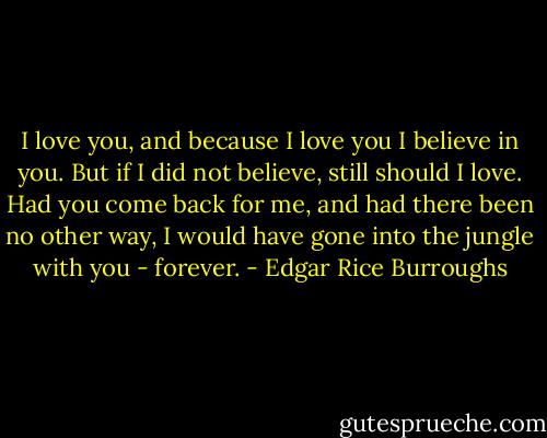 I love you, and because I love you I believe in you. But if I did not believe, still should I love. Had you come back for me, and had there been no other way, I would have gone into the jungle with you - forever. - Edgar Rice Burroughs