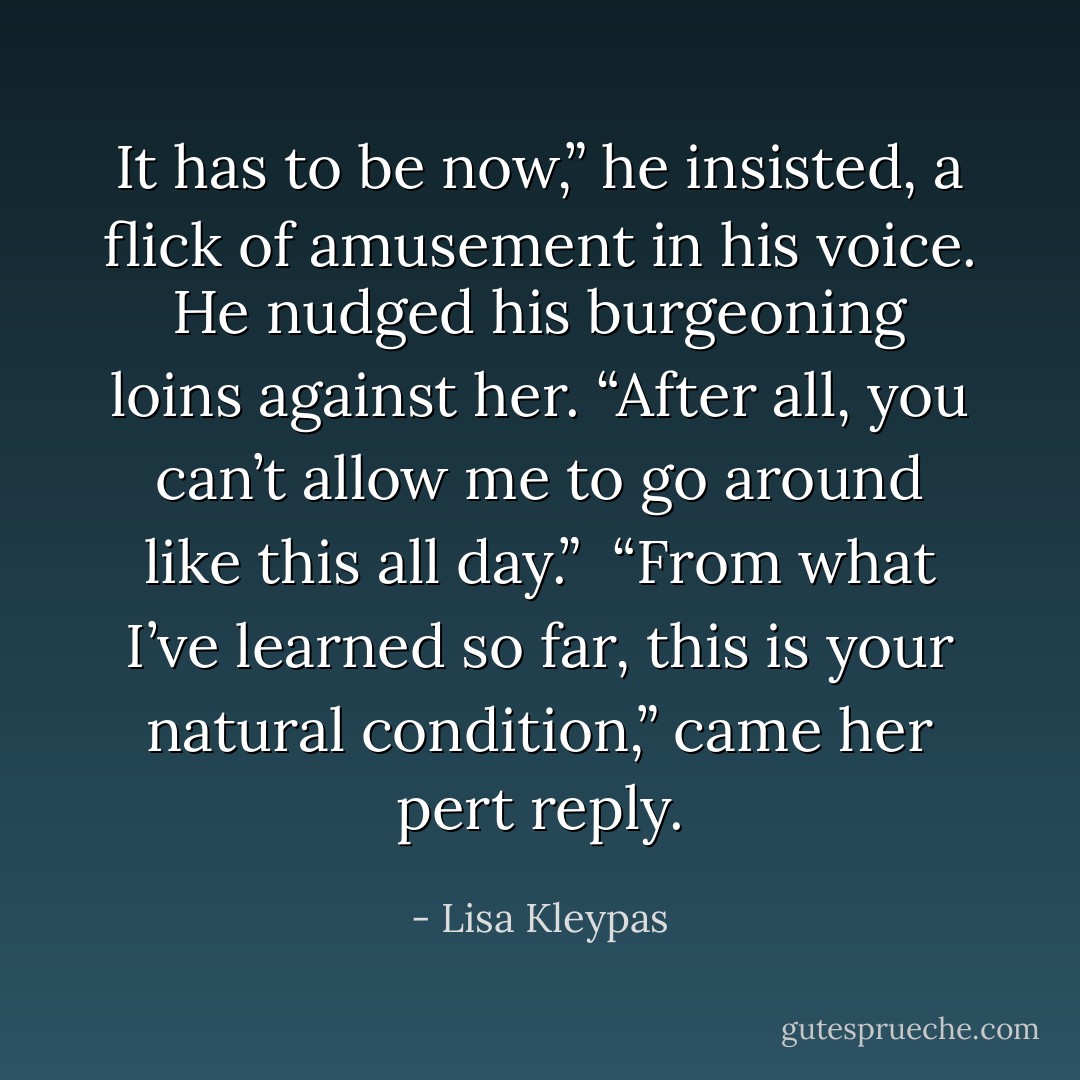 It has to be now,” he insisted, a flick of amusement in his voice. He nudged his burgeoning loins against her. “After all, you can’t allow me to go around like this all day.”<br /><br />“From what I’ve learned so far, this is your natural condition,” came her pert reply. - Lisa Kleypas