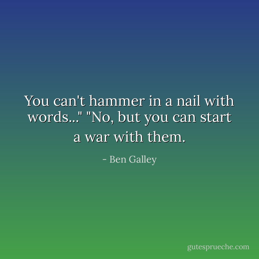 You can't hammer in a nail with words..."<br />"No, but you can start a war with them. - Ben Galley