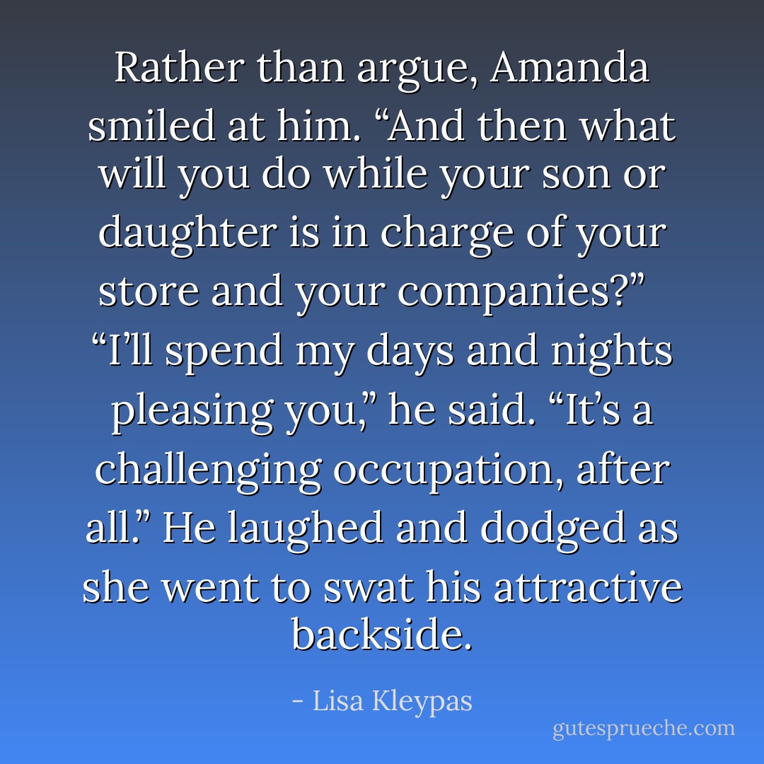 Rather than argue, Amanda smiled at him. “And then what will you do while your son or daughter is in charge of your store and your companies?”<br /><br /> “I’ll spend my days and nights pleasing you,” he said. “It’s a challenging occupation, after all.” He laughed and dodged as she went to swat his attractive backside. - Lisa Kleypas