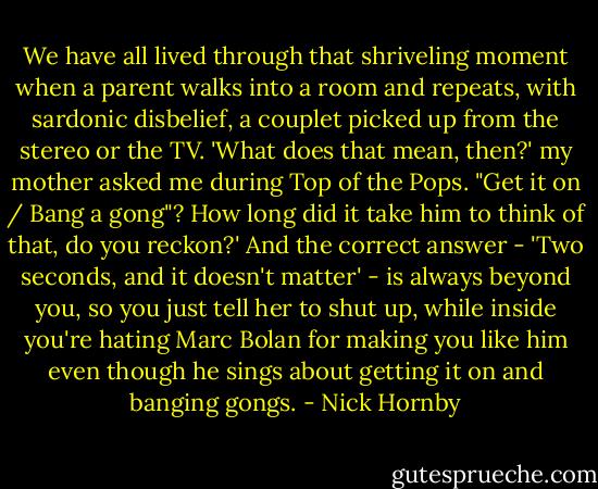 We have all lived through that shriveling moment when a parent walks into a room and repeats, with sardonic disbelief, a couplet picked up from the stereo or the TV. 'What does that mean, then?' my mother asked me during Top of the Pops. "Get it on / Bang a gong"? How long did it take him to think of that, do you reckon?' And the correct answer - 'Two seconds, and it doesn't matter' - is always beyond you, so you just tell her to shut up, while inside you're hating Marc Bolan for making you like him even though he sings about getting it on and banging gongs. - Nick Hornby