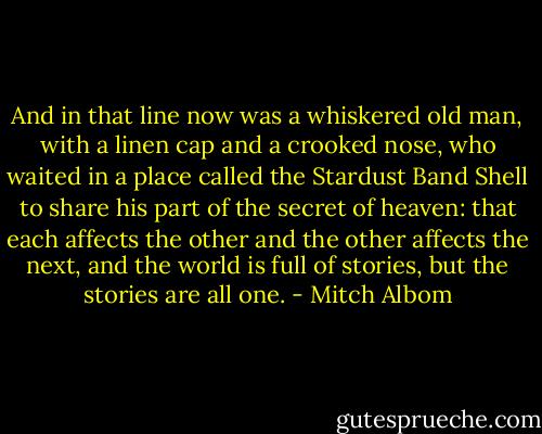 And in that line now was a whiskered old man, with a linen cap and a crooked nose, who waited in a place called the Stardust Band Shell to share his part of the secret of heaven: that each affects the other and the other affects the next, and the world is full of stories, but the stories are all one. - Mitch Albom