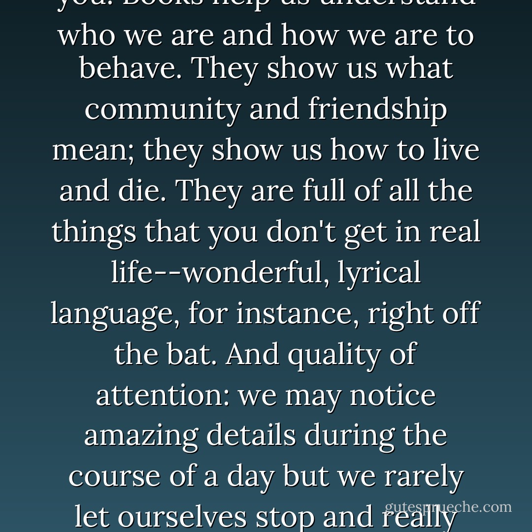 For some of us, books are as important as almost anything else on earth. What a miracle it is that out of these small, flat, rigid squares of paper unfolds world after world after world, worlds that sing to you, comfort and quiet or excite you. Books help us understand who we are and how we are to behave. They show us what community and friendship mean; they show us how to live and die. They are full of all the things that you don't get in real life--wonderful, lyrical language, for instance, right off the bat. And quality of attention: we may notice amazing details during the course of a day but we rarely let ourselves stop and really pay attention. An author makes you notice, makes you pay attention, and this is a great gift. My gratitude for good writing is unbounded; I'm grateful for it the way I'm grateful for the ocean. - Anne Lamott