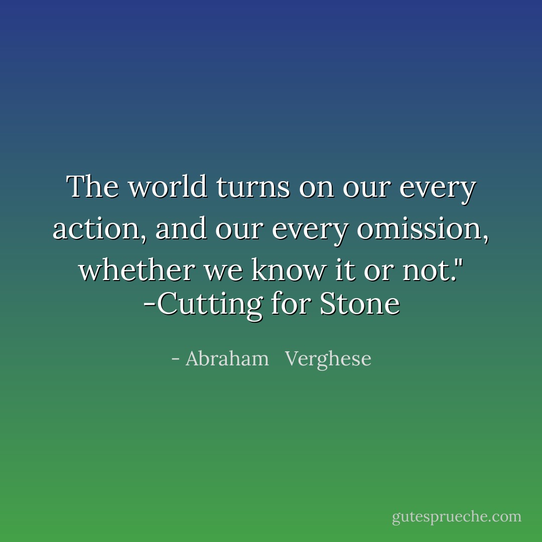The world turns on our every action, and our every omission, whether we know it or not." -Cutting for Stone - Abraham   Verghese