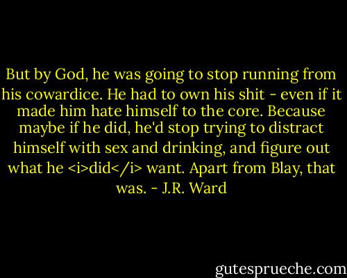 But by God, he was going to stop running from his cowardice. He had to own his shit - even if it made him hate himself to the core. Because maybe if he did, he'd stop trying to distract himself with sex and drinking, and figure out what he <i>did</i> want.<br />Apart from Blay, that was. - J.R. Ward