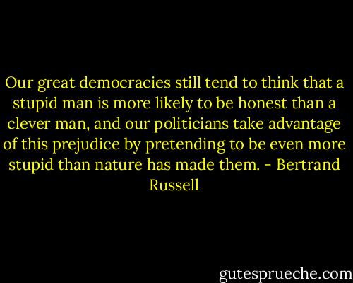Our great democracies still tend to think that a stupid man is more likely to be honest than a clever man, and our politicians take advantage of this prejudice by pretending to be even more stupid than nature has made them. - Bertrand Russell