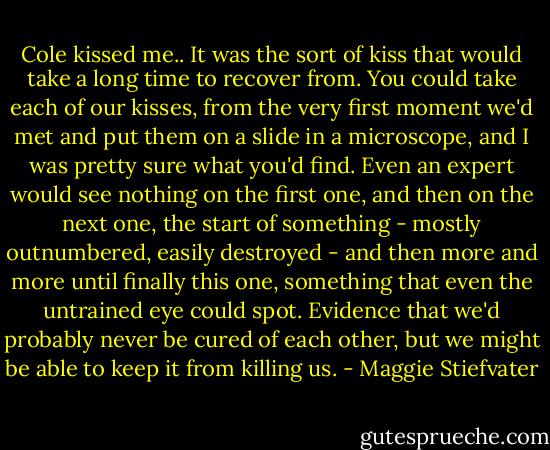 Cole kissed me.. It was the sort of kiss that would take a long time to recover from. You could take each of our kisses, from the very first moment we'd met and put them on a slide in a microscope, and I was pretty sure what you'd find. Even an expert would see nothing on the first one, and then on the next one, the start of something - mostly outnumbered, easily destroyed - and then more and more until finally this one, something that even the untrained eye could spot. Evidence that we'd probably never be cured of each other, but we might be able to keep it from killing us. - Maggie Stiefvater