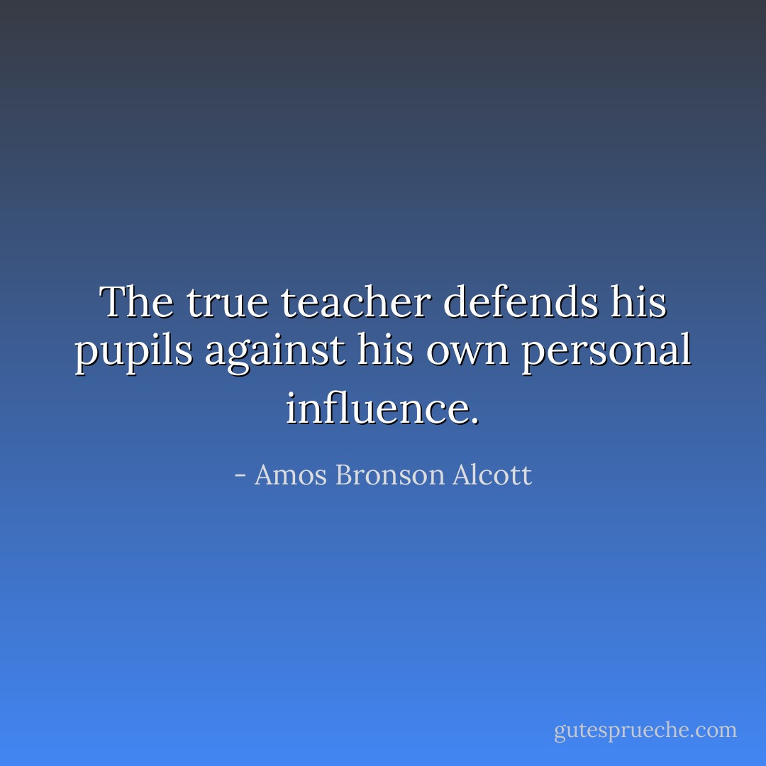 The true teacher defends his pupils against his own personal influence. - Amos Bronson Alcott