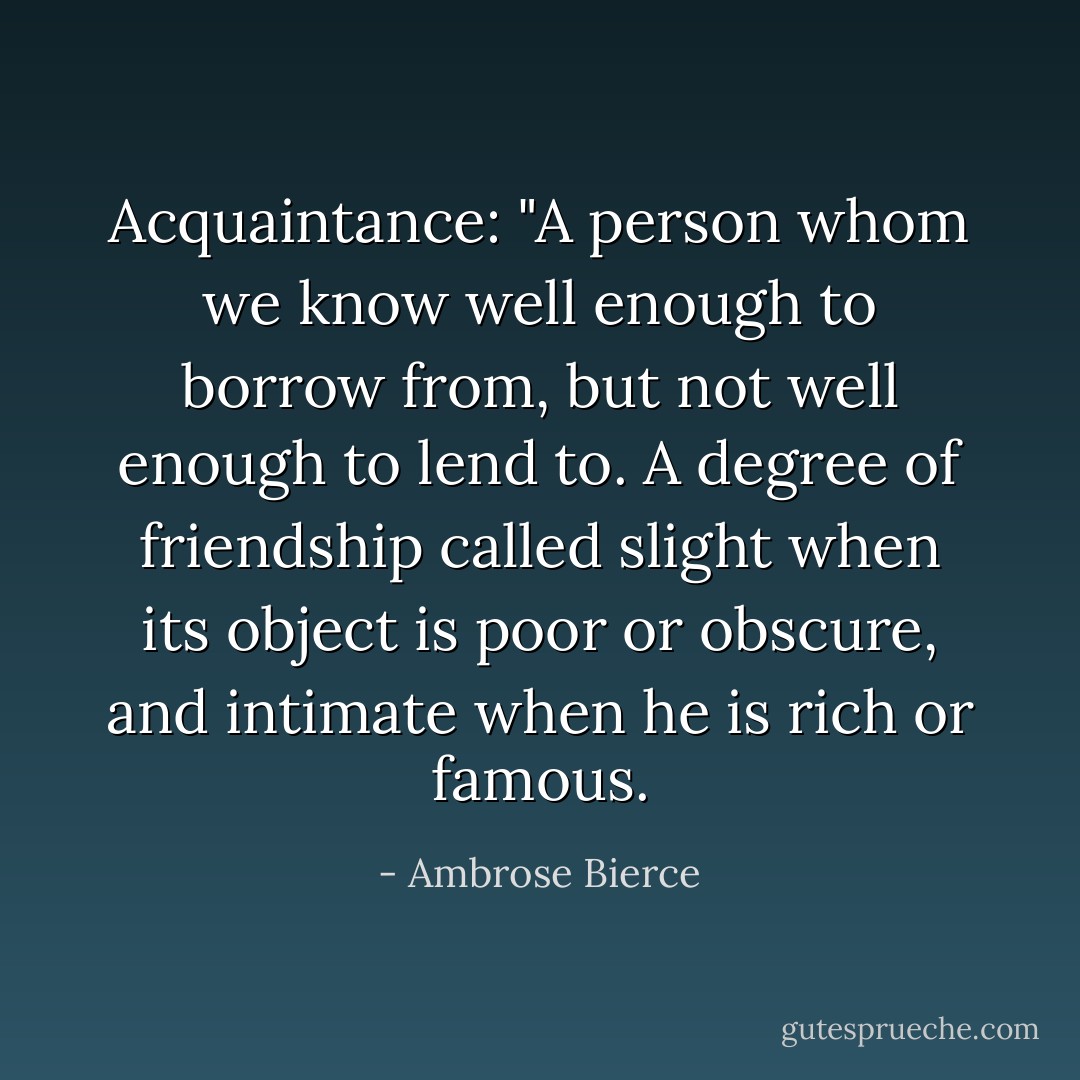 Acquaintance: "A person whom we know well enough to borrow from, but not well enough to lend to. A degree of friendship called slight when its object is poor or obscure, and intimate when he is rich or famous. - Ambrose Bierce