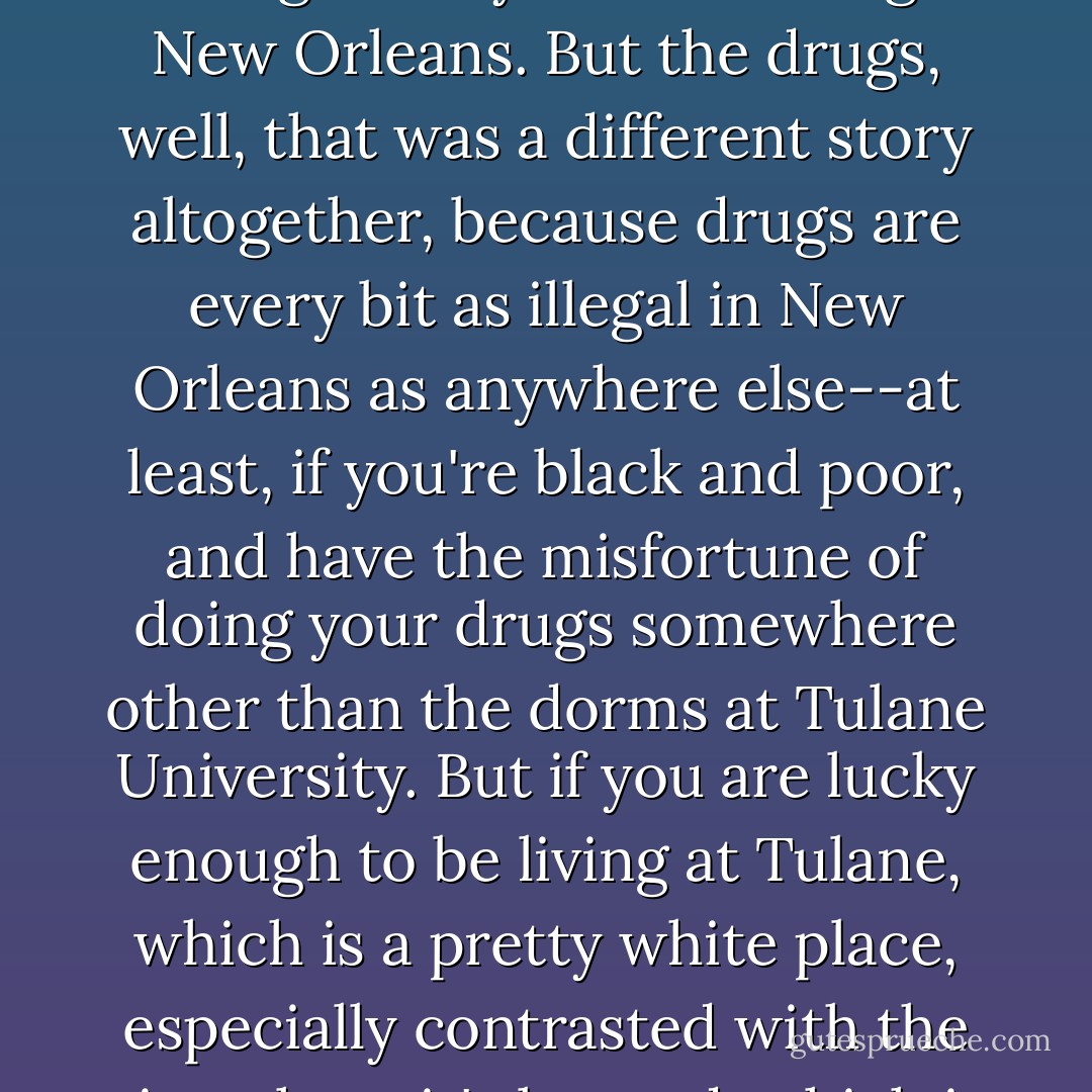 When I got to college, the fake ID thing wasn't that important, since pretty much everyone could get away with drinking in New Orleans. But the drugs, well, that was a different story altogether, because drugs are every bit as illegal in New Orleans as anywhere else--at least, if you're black and poor, and have the misfortune of doing your drugs somewhere other than the dorms at Tulane University. But if you are lucky enough to be living at Tulane, which is a pretty white place, especially contrasted with the city where it's located, which is 65 percent black, then you are absolutely set. - Tim Wise