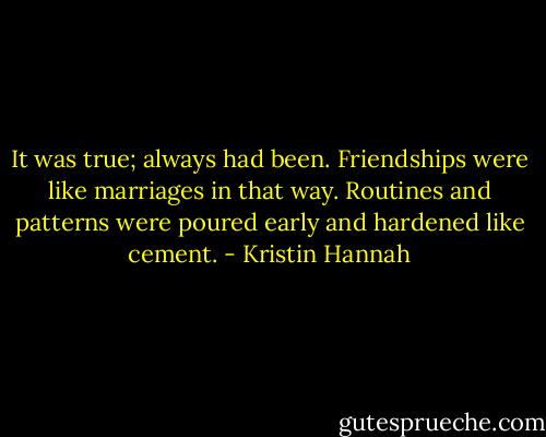 It was true; always had been. Friendships were like marriages in that way. Routines and patterns were poured early and hardened like cement. - Kristin Hannah