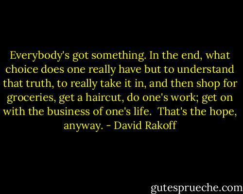 Everybody's got something. In the end, what choice does one really have but to understand that truth, to really take it in, and then shop for groceries, get a haircut, do one's work; get on with the business of one's life.<br /><br />That's the hope, anyway. - David Rakoff