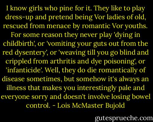 I know girls who pine for it. They like to play dress-up and pretend being Vor ladies of old, rescued from menace by romantic Vor youths. For some reason they never play 'dying in childbirth', or 'vomiting your guts out from the red dysentery', or 'weaving till you go blind and crippled from arthritis and dye poisoning', or 'infanticide'. Well, they do die romantically of disease sometimes, but somehow it's always an illness that makes you interestingly pale and everyone sorry and doesn't involve losing bowel control. - Lois McMaster Bujold