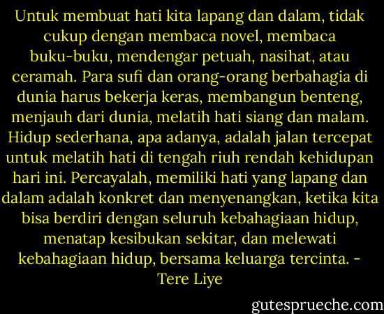 Untuk membuat hati kita lapang dan dalam, tidak cukup dengan membaca novel, membaca buku-buku, mendengar petuah, nasihat, atau ceramah. Para sufi dan orang-orang berbahagia di dunia harus bekerja keras, membangun benteng, menjauh dari dunia, melatih hati siang dan malam. Hidup sederhana, apa adanya, adalah jalan tercepat untuk melatih hati di tengah riuh rendah kehidupan hari ini. Percayalah, memiliki hati yang lapang dan dalam adalah konkret dan menyenangkan, ketika kita bisa berdiri dengan seluruh kebahagiaan hidup, menatap kesibukan sekitar, dan melewati kebahagiaan hidup, bersama keluarga tercinta. - Tere Liye