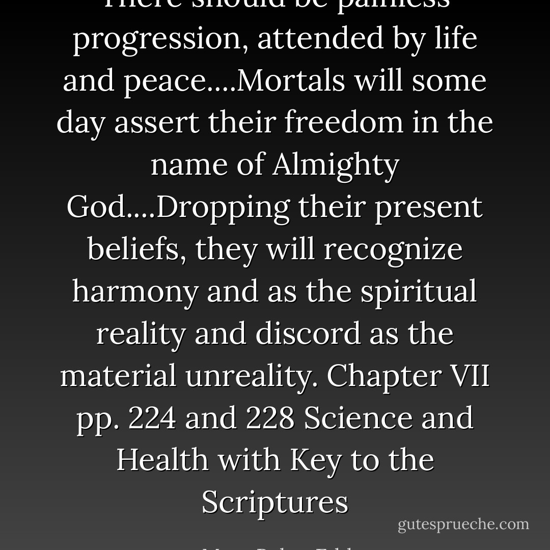 There should be painless progression, attended by life and peace....Mortals will some day assert their freedom in the name of Almighty God....Dropping their present beliefs, they will recognize harmony and as the spiritual reality and discord as the material unreality. Chapter VII pp. 224 and 228 Science and Health with Key to the Scriptures - Mary Baker Eddy