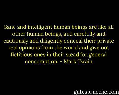 Sane and intelligent human beings are like all other human beings, and carefully and cautiously and diligently conceal their private real opinions from the world and give out fictitious ones in their stead for general consumption. - Mark Twain