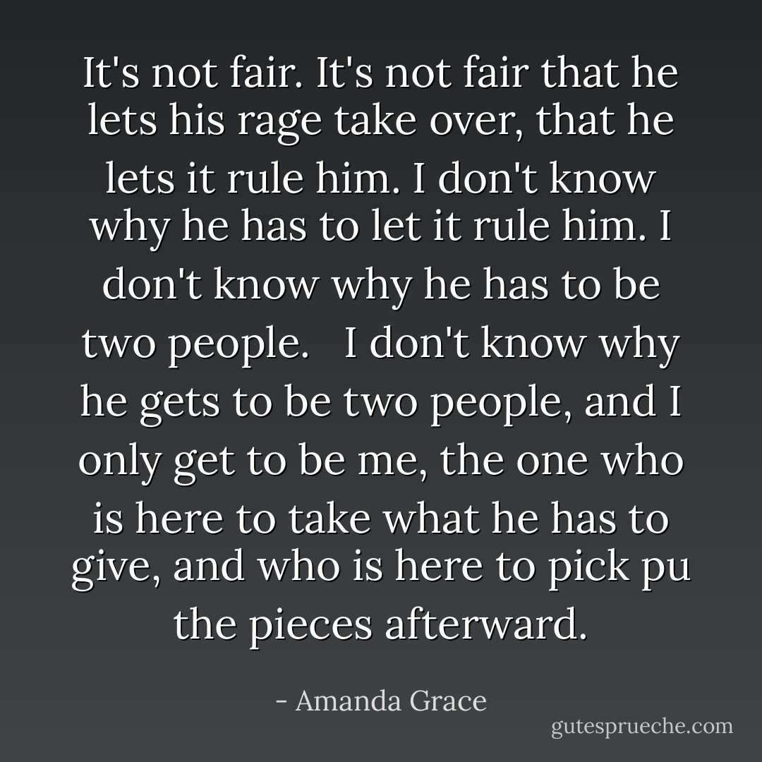 It's not fair. It's not fair that he lets his rage take over, that he lets it rule him. I don't know why he has to let it rule him. I don't know why he has to be two people. <br /><br />I don't know why he gets to be two people, and I only get to be me, the one who is here to take what he has to give, and who is here to pick pu the pieces afterward. - Amanda Grace