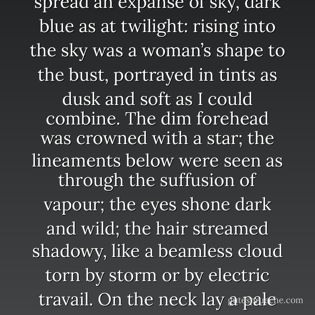 The second picture contained for foreground only the dim peak of a hill, with grass and some leaves slanting as if by a breeze. Beyond and above spread an expanse of sky, dark blue as at twilight: rising into the sky was a woman’s shape to the bust, portrayed in tints as dusk and soft as I could combine. The dim forehead was crowned with a star; the lineaments below were seen as through the suffusion of vapour; the eyes shone dark and wild; the hair streamed shadowy, like a beamless cloud torn by storm or by electric travail. On the neck lay a pale reflection like moonlight; the same faint lustre touched the train of thin clouds from which rose and bowed this vision of the Evening Star. - Charlotte Brontë