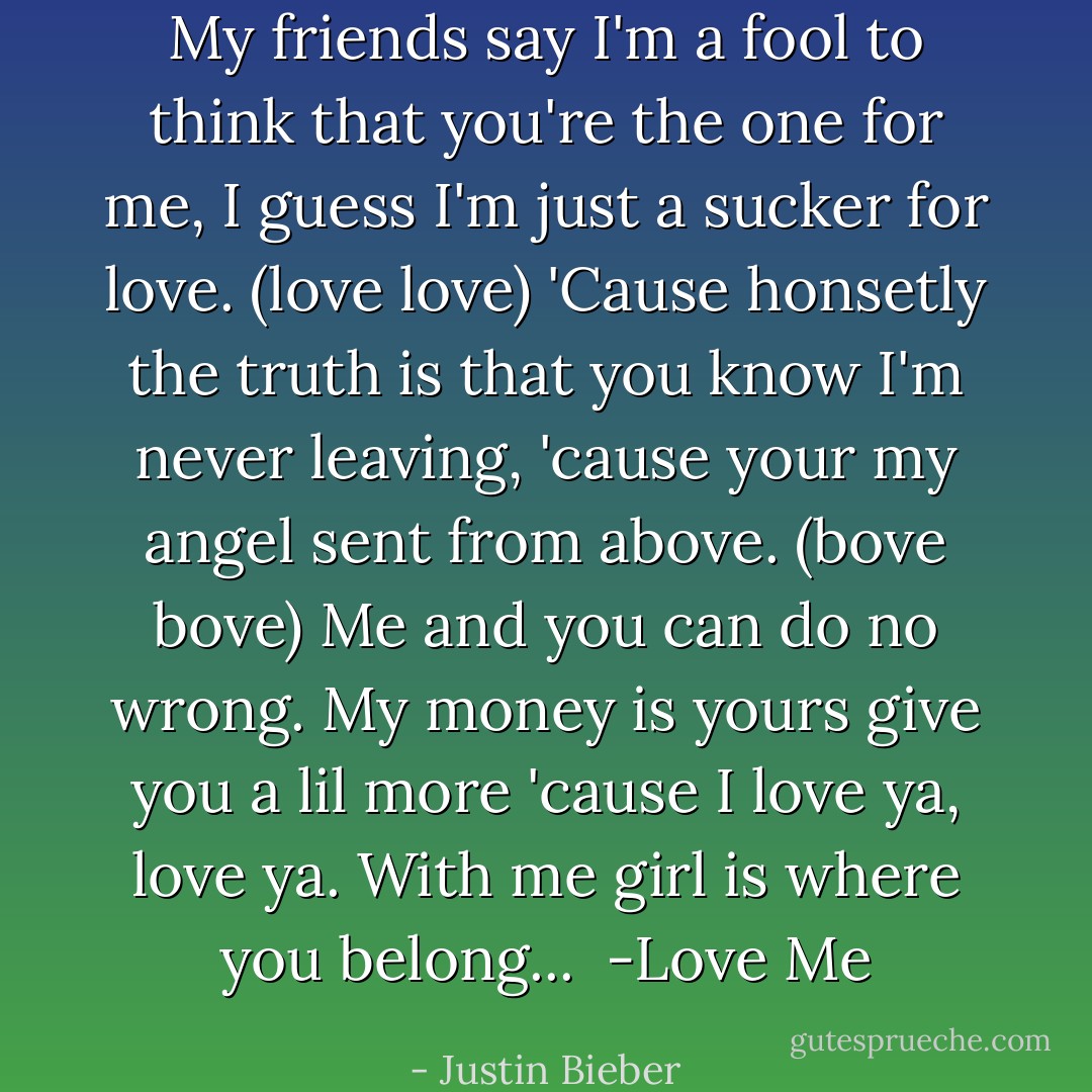My friends say I'm a fool to think that you're the one for me, I guess I'm just a sucker for love. (love love) 'Cause honsetly the truth is that you know I'm never leaving, 'cause your my angel sent from above. (bove bove) Me and you can do no wrong. My money is yours give you a lil more 'cause I love ya, love ya. With me girl is where you belong...<br /><br />-Love Me - Justin Bieber