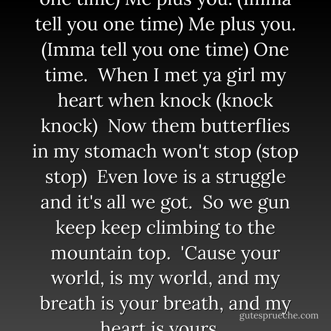 Me plus you. (Imma tell you one time) Me plus you. (Imma tell you one time)<br />Me plus you. (Imma tell you one time)<br />One time. <br />When I met ya girl my heart when knock (knock knock) <br />Now them butterflies in my stomach won't stop (stop stop) <br />Even love is a struggle and it's all we got. <br />So we gun keep keep climbing to the mountain top. <br />'Cause your world, is my world, and my breath is your breath, and my heart is yours... - Justin Bieber