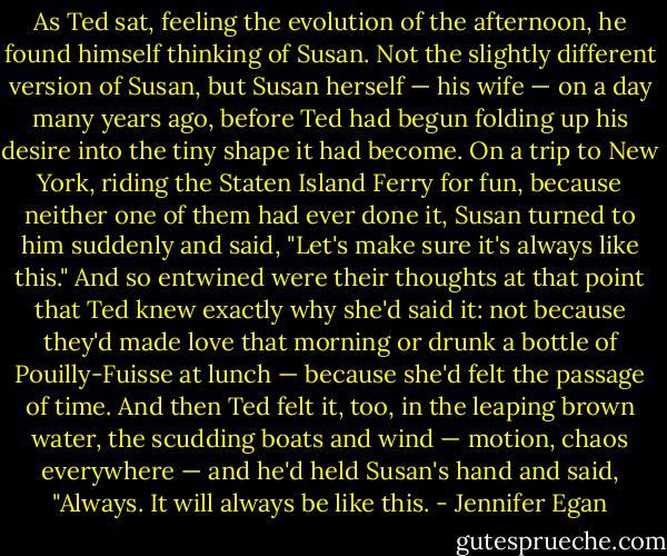 As Ted sat, feeling the evolution of the afternoon, he found himself thinking of Susan. Not the slightly different version of Susan, but Susan herself — his wife — on a day many years ago, before Ted had begun folding up his desire into the tiny shape it had become. On a trip to New York, riding the Staten Island Ferry for fun, because neither one of them had ever done it, Susan turned to him suddenly and said, "Let's make sure it's always like this." And so entwined were their thoughts at that point that Ted knew exactly why she'd said it: not because they'd made love that morning or drunk a bottle of Pouilly-Fuisse at lunch — because she'd felt the passage of time. And then Ted felt it, too, in the leaping brown water, the scudding boats and wind — motion, chaos everywhere — and he'd held Susan's hand and said, "Always. It will always be like this. - Jennifer Egan