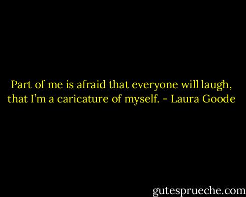 Part of me is afraid that everyone will laugh, that I’m a caricature of myself. - Laura Goode