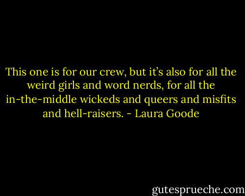 This one is for our crew, but it’s also for all the weird girls and word nerds, for all the in-the-middle wickeds and queers and misfits and hell-raisers. - Laura Goode