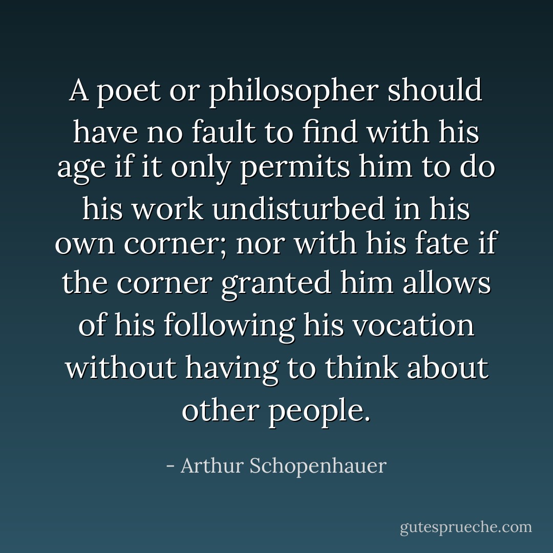 A poet or philosopher should have no fault to find with his age if it only permits him to do his work undisturbed in his own corner; nor with his fate if the corner granted him allows of his following his vocation without having to think about other people. - Arthur Schopenhauer