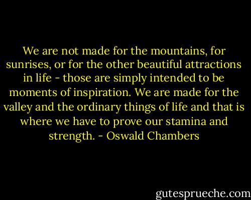 We are not made for the mountains, for sunrises, or for the other beautiful attractions in life - those are simply intended to be moments of inspiration. We are made for the valley and the ordinary things of life and that is where we have to prove our stamina and strength. - Oswald Chambers
