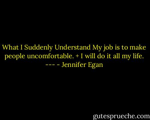 What I Suddenly Understand<br />My job is to make people uncomfortable. + I will do it all my life. --- - Jennifer Egan