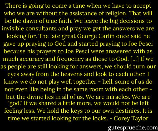 There is going to come a time when we have to accept who we are without the assistance of religion. That will be the dawn of true faith. We leave the big decisions to invisible consultants and pray we get the answers we are looking for. The late great George Carlin once said he gave up praying to God and started praying to Joe Pesci because his prayers to Joe Pesci were answered with as much accuracy and frequency as those to God. [...] If we as people are still looking for answers, we should turn our eyes away from the heavens and look to each other. I know we do not play well together - hell, some of us do not even like being in the same room with each other - but the divine lies in all of us. We are miracles. We are "god." If we shared a little more, we would not be left feeling less. We hold the keys to our own destinies. It is time we started looking for the locks. - Corey Taylor