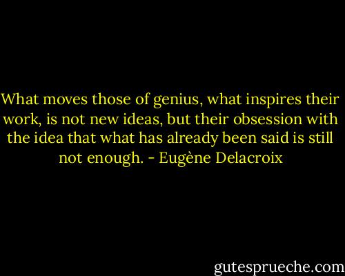 What moves those of genius, what inspires their work, is not new ideas, but their obsession with the idea that what has already been said is still not enough. - Eugène Delacroix