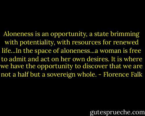 Aloneness is an opportunity, a state brimming with potentiality, with resources for renewed life...In the space of aloneness...a woman is free to admit and act on her own desires. It is where we have the opportunity to discover that we are not a half but a sovereign whole. - Florence Falk