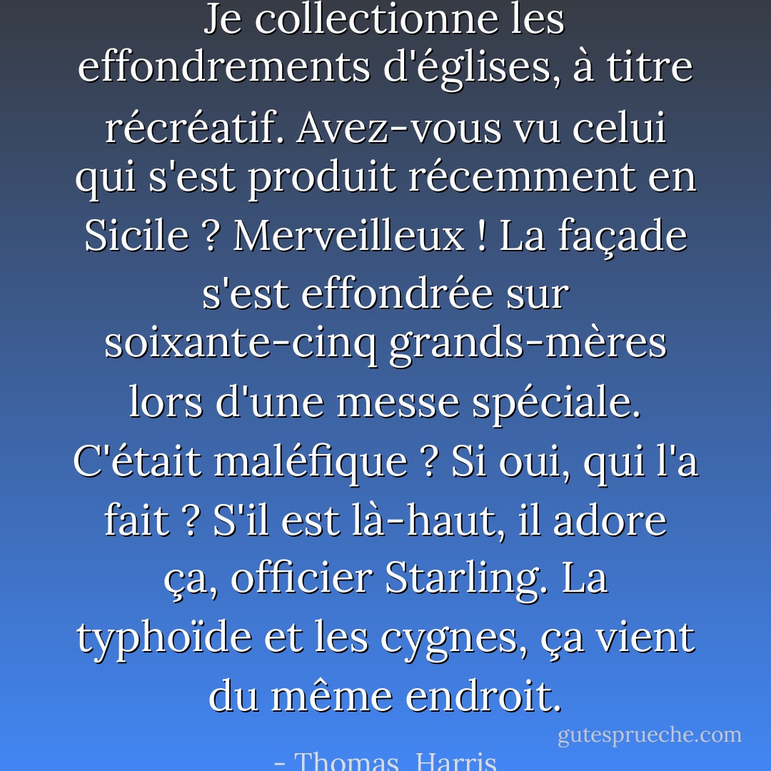 Je collectionne les effondrements d'églises, à titre récréatif. Avez-vous vu celui qui s'est produit récemment en Sicile ? Merveilleux ! La façade s'est effondrée sur soixante-cinq grands-mères lors d'une messe spéciale. C'était maléfique ? Si oui, qui l'a fait ? S'il est là-haut, il adore ça, officier Starling. La typhoïde et les cygnes, ça vient du même endroit. - Thomas  Harris