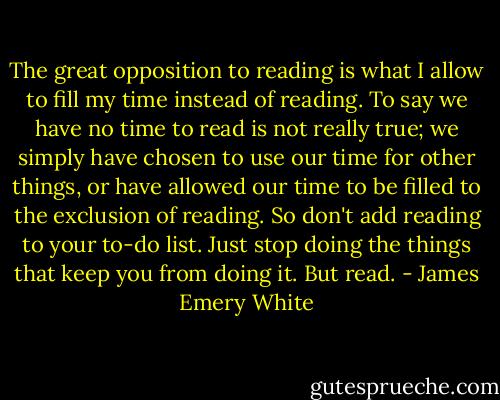 The great opposition to reading is what I allow to fill my time instead of reading. To say we have no time to read is not really true; we simply have chosen to use our time for other things, or have allowed our time to be filled to the exclusion of reading. So don't add reading to your to-do list. Just stop doing the things that keep you from doing it. But read. - James Emery White