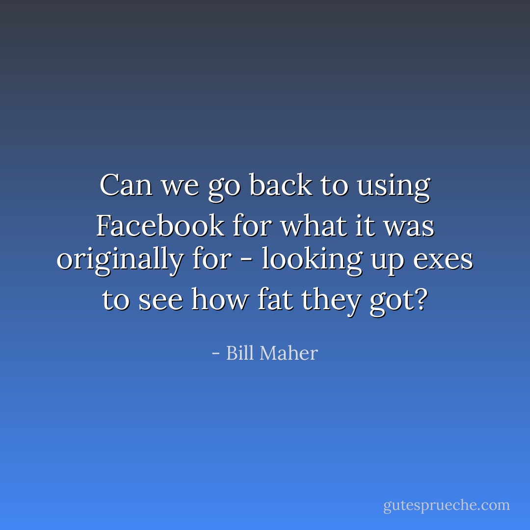 Can we go back to using Facebook for what it was originally for - looking up exes to see how fat they got? - Bill Maher