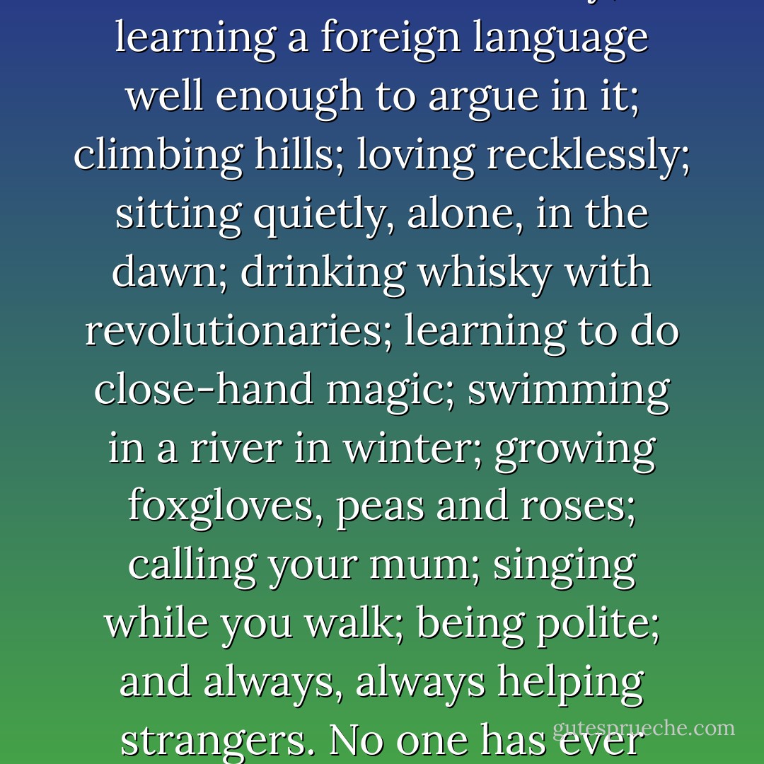 If you want to know what's in motherhood for you, as a woman, then - in truth - it's nothing you couldn't get from, say, reading the 100 greatest books in human history; learning a foreign language well enough to argue in it; climbing hills; loving recklessly; sitting quietly, alone, in the dawn; drinking whisky with revolutionaries; learning to do close-hand magic; swimming in a river in winter; growing foxgloves, peas and roses; calling your mum; singing while you walk; being polite; and always, always helping strangers. No one has ever claimed for a moment that childless men have missed out on a vital aspect of their existence, and were the poorer, and crippled by it. - Caitlin Moran