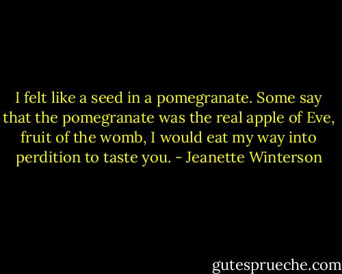 I felt like a seed in a pomegranate. Some say that the pomegranate was the real apple of Eve, fruit of the womb, I would eat my way into perdition to taste you. - Jeanette Winterson