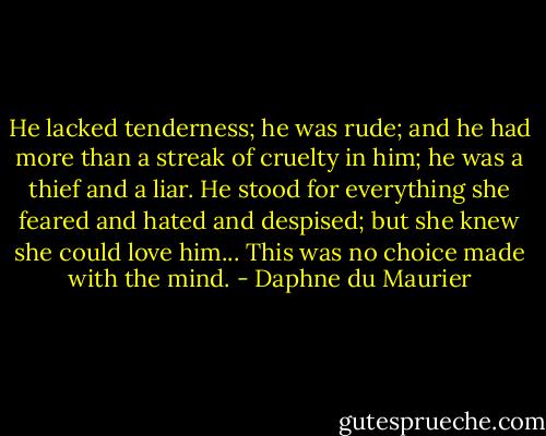 He lacked tenderness; he was rude; and he had more than a streak of cruelty in him; he was a thief and a liar. He stood for everything she feared and hated and despised; but she knew she could love him... This was no choice made with the mind. - Daphne du Maurier