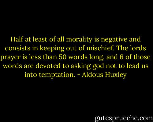 Half at least of all morality is negative and consists in keeping out of mischief. The lords prayer is less than 50 words long, and 6 of those words are devoted to asking god not to lead us into temptation. - Aldous Huxley