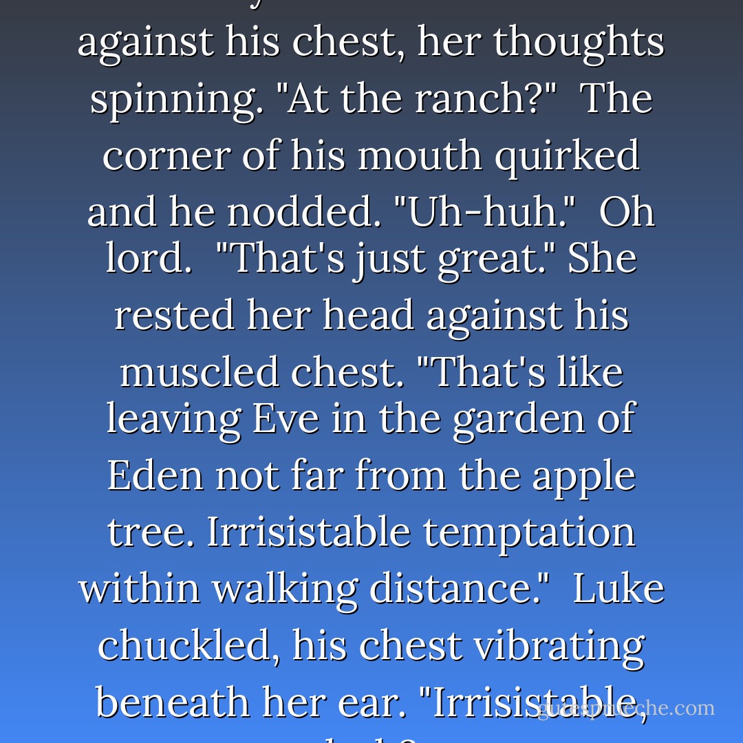 Do you live and work here?" Trinity clenched her fist against his chest, her thoughts spinning. "At the ranch?"<br /><br />The corner of his mouth quirked and he nodded. "Uh-huh."<br /><br />Oh lord.<br /><br />"That's just great." She rested her head against his muscled chest. "That's like leaving Eve in the garden of Eden not far from the apple tree. Irrisistable temptation within walking distance."<br /><br />Luke chuckled, his chest vibrating beneath her ear. "Irrisistable, huh? - Cheyenne McCray