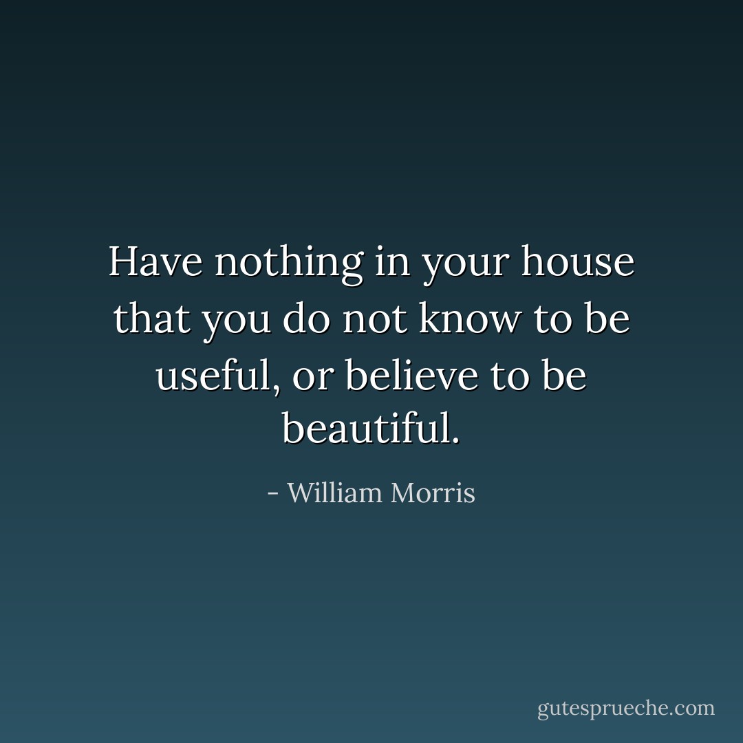 Have nothing in your house that you do not know to be useful, or believe to be beautiful. - William Morris
